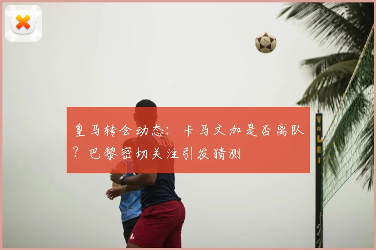 皇马转会动态:卡马文加是否离队?巴黎密切关注引发猜测