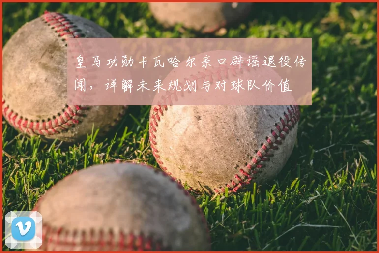 皇马功勋卡瓦哈尔亲口辟谣退役传闻,详解未来规划与对球队价值
