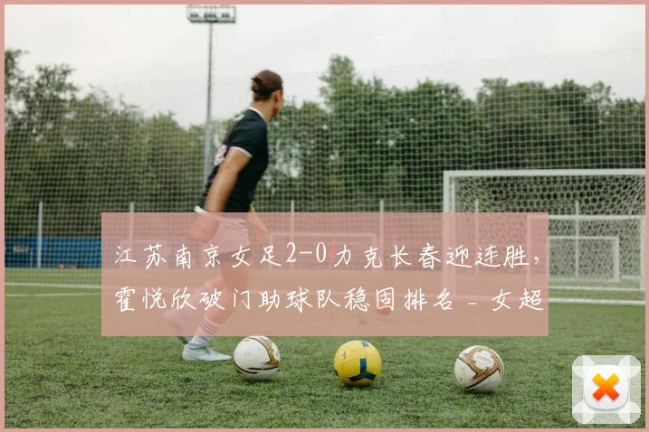 江苏南京女足2-0力克长春迎连胜，霍悦欣破门助球队稳固排名 _ 女超最新战报