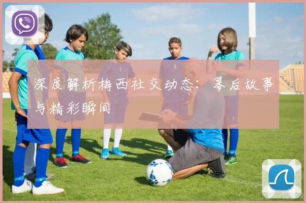 深度解析梅西社交动态:幕后故事与精彩瞬间