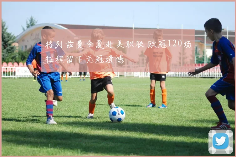 格列兹曼今夏赴美职联 欧冠120场征程留下无冠遗憾