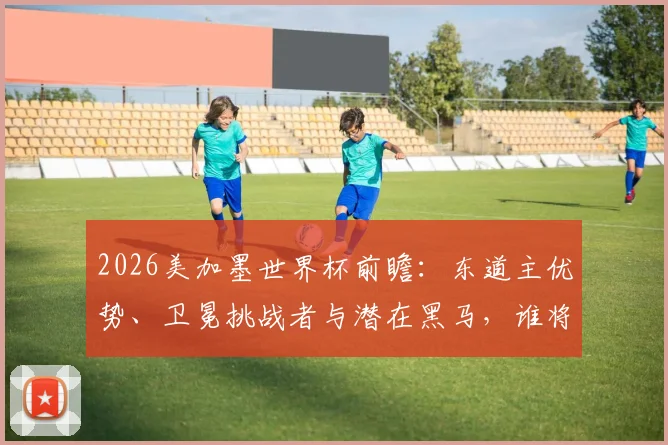 2026美加墨世界杯前瞻:东道主优势、卫冕挑战者与潜在黑马,谁将问鼎新王?