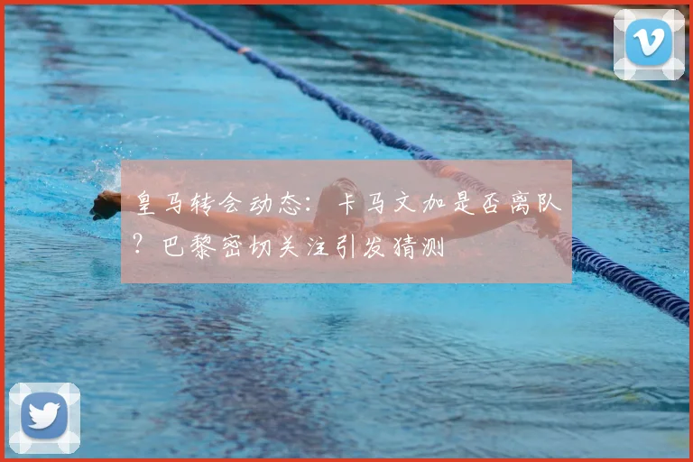 皇马转会动态:卡马文加是否离队?巴黎密切关注引发猜测