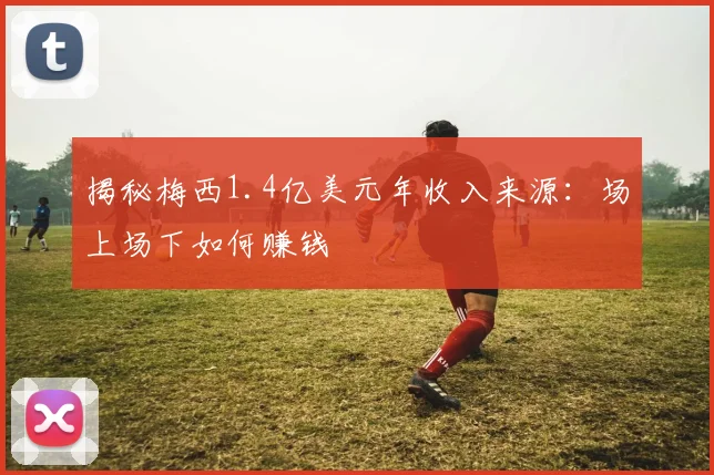 揭秘梅西1.4亿美元年收入来源:场上场下如何赚钱