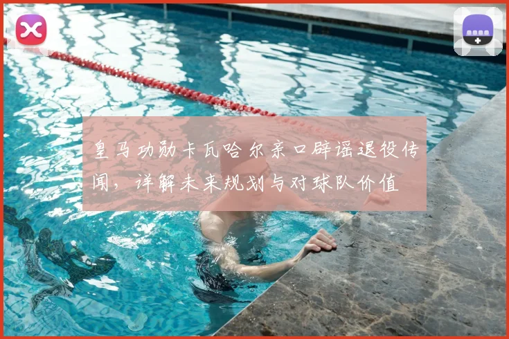 皇马功勋卡瓦哈尔亲口辟谣退役传闻,详解未来规划与对球队价值