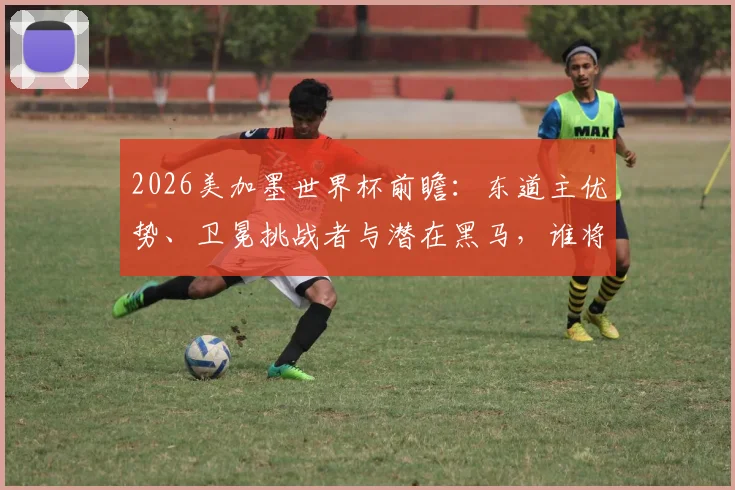 2026美加墨世界杯前瞻：东道主优势、卫冕挑战者与潜在黑马，谁将问鼎新王？