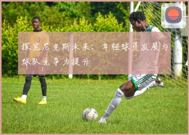 探究尼克斯未来:年轻球员发展与球队竞争力提升