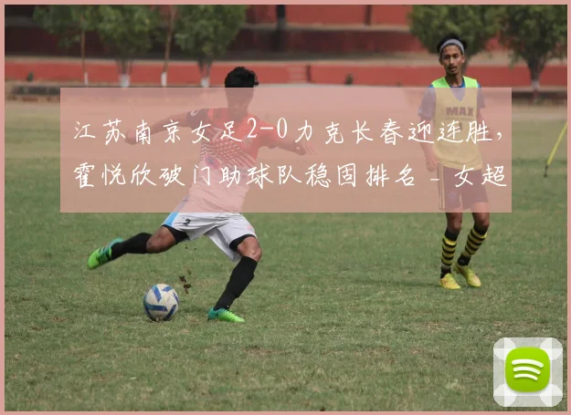 江苏南京女足2-0力克长春迎连胜,霍悦欣破门助球队稳固排名 _ 女超最新战报