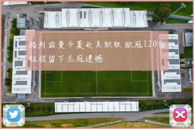 格列兹曼今夏赴美职联 欧冠120场征程留下无冠遗憾